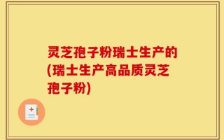 灵芝孢子粉瑞士生产的(瑞士生产高品质灵芝孢子粉)