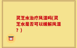灵芝水治疗风湿吗(灵芝水是否可以缓解风湿？)