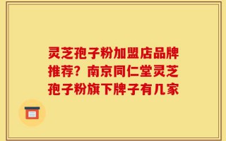 灵芝孢子粉加盟店品牌推荐？南京同仁堂灵芝孢子粉旗下牌子有几家