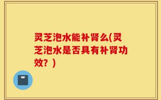 灵芝泡水能补肾么(灵芝泡水是否具有补肾功效？)