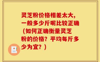 灵芝粉价格相差太大,一般多少斤呢比较正确 (如何正确衡量灵芝粉的价格？平均每斤多少为宜？)
