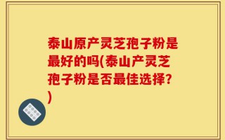 泰山原产灵芝孢子粉是最好的吗(泰山产灵芝孢子粉是否最佳选择？)