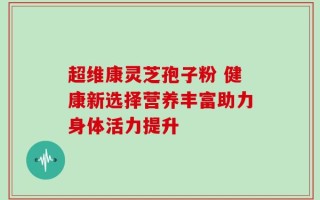 超维康灵芝孢子粉 健康新选择营养丰富助力身体活力提升