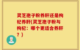 灵芝孢子粉养肝还是枸杞养肝(灵芝孢子粉与枸杞：哪个更适合养肝？)