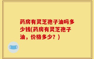 药房有灵芝孢子油吗多少钱(药房有灵芝孢子油，价格多少？)