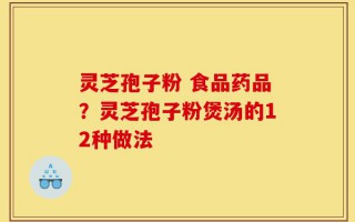 灵芝孢子粉 食品药品？灵芝孢子粉煲汤的12种做法
