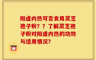 阳虚内热可否食用灵芝孢子粉？？了解灵芝孢子粉对阳虚内热的功效与适用情况？