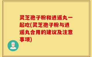 灵芝孢子粉和逍遥丸一起吃(灵芝孢子粉与逍遥丸合用的建议及注意事项)