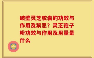 破壁灵芝胶囊的功效与作用及禁忌？灵芝孢子粉功效与作用及用量是什么