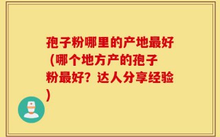 孢子粉哪里的产地最好 (哪个地方产的孢子粉最好？达人分享经验)