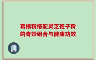 葛根粉搭配灵芝孢子粉的奇妙组合与健康功效
