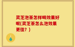 灵芝泡茶怎样喝效果好呢(灵芝茶怎么泡效果更佳？)