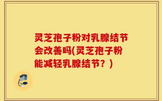 灵芝孢子粉对乳腺结节会改善吗(灵芝孢子粉能减轻乳腺结节？)