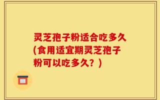灵芝孢子粉适合吃多久(食用适宜期灵芝孢子粉可以吃多久？)