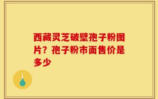 西藏灵芝破壁孢子粉图片？孢子粉市面售价是多少