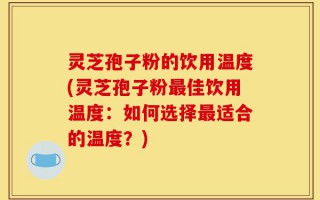 灵芝孢子粉的饮用温度(灵芝孢子粉最佳饮用温度：如何选择最适合的温度？)