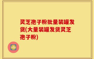灵芝孢子粉批量装罐发货(大量装罐发货灵芝孢子粉)