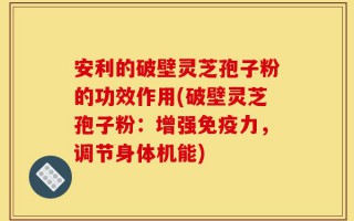 安利的破壁灵芝孢子粉的功效作用(破壁灵芝孢子粉：增强免疫力，调节身体机能)
