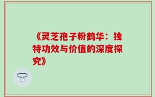 《灵芝孢子粉鹤华：独特功效与价值的深度探究》