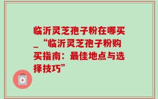 临沂灵芝孢子粉在哪买_“临沂灵芝孢子粉购买指南：最佳地点与选择技巧”