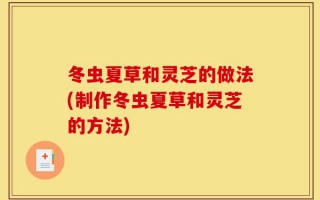 冬虫夏草和灵芝的做法(制作冬虫夏草和灵芝的方法)