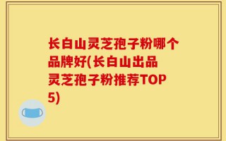 长白山灵芝孢子粉哪个品牌好(长白山出品 灵芝孢子粉推荐TOP5)