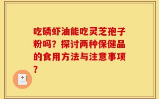 吃磷虾油能吃灵芝孢子粉吗？探讨两种保健品的食用方法与注意事项？
