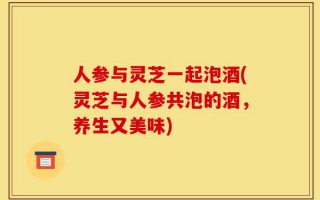人参与灵芝一起泡酒(灵芝与人参共泡的酒，养生又美味)
