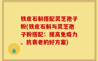 铁皮石斛搭配灵芝孢子粉(铁皮石斛与灵芝孢子粉搭配：提高免疫力、抗衰老的好方案)