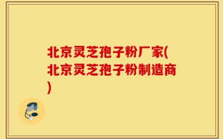 北京灵芝孢子粉厂家(北京灵芝孢子粉制造商)