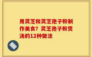 用灵芝和灵芝孢子粉制作美食？灵芝孢子粉煲汤的12种做法