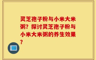 灵芝孢子粉与小米大米粥？探讨灵芝孢子粉与小米大米粥的养生效果？