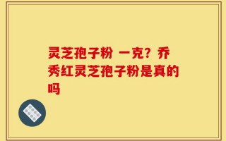 灵芝孢子粉 一克？乔秀红灵芝孢子粉是真的吗
