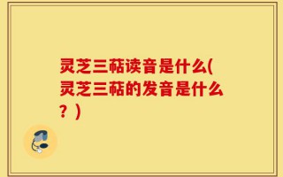 灵芝三萜读音是什么(灵芝三萜的发音是什么？)