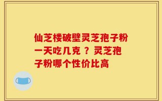 仙芝楼破壁灵芝孢子粉一天吃几克 ？灵芝孢子粉哪个性价比高