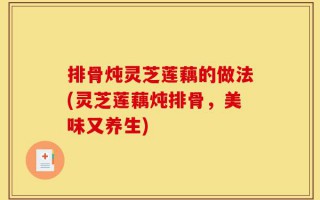 排骨炖灵芝莲藕的做法(灵芝莲藕炖排骨，美味又养生)