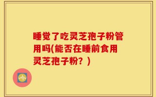 睡觉了吃灵芝孢子粉管用吗(能否在睡前食用灵芝孢子粉？)