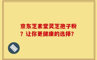 京东芝素堂灵芝孢子粉？让你更健康的选择？
