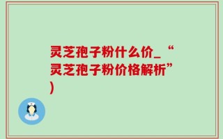 灵芝孢子粉什么价_“灵芝孢子粉价格解析”)