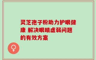 灵芝孢子粉助力护眼健康 解决眼睛虚弱问题的有效方案