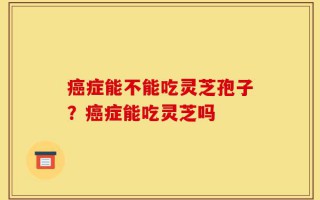 癌症能不能吃灵芝孢子？癌症能吃灵芝吗