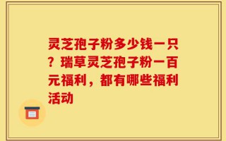 灵芝孢子粉多少钱一只？瑞草灵芝孢子粉一百元福利，都有哪些福利活动