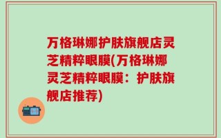万格琳娜护肤旗舰店灵芝精粹眼膜(万格琳娜灵芝精粹眼膜：护肤旗舰店推荐)