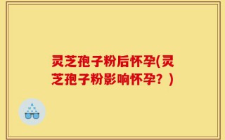 灵芝孢子粉后怀孕(灵芝孢子粉影响怀孕？)