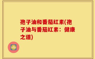 孢子油和番茄红素(孢子油与番茄红素：健康之道)