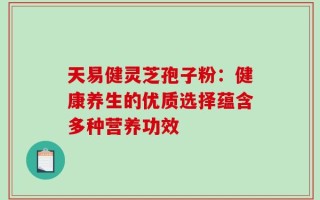 天易健灵芝孢子粉：健康养生的优质选择蕴含多种营养功效