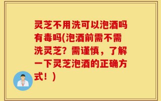 灵芝不用洗可以泡酒吗有毒吗(泡酒前需不需洗灵芝？需谨慎，了解一下灵芝泡酒的正确方式！)