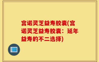 宫诺灵芝益寿胶囊(宫诺灵芝益寿胶囊：延年益寿的不二选择)