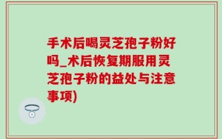手术后喝灵芝孢子粉好吗_术后恢复期服用灵芝孢子粉的益处与注意事项)