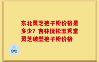 东北灵芝孢子粉价格是多少？吉林抚松玉秀堂灵芝破壁孢子粉价格